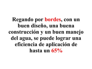 Regando por  bordes , con un buen diseño, una buena construcción y un buen manejo del agua, se puede lograr una eficiencia de aplicación de hasta un  65% 