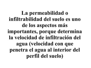 La permeabilidad o infiltrabilidad del suelo es uno de los aspectos más importantes, porque determina la velocidad de infiltración del agua (velocidad con que penetra el agua al interior del perfil del suelo) 