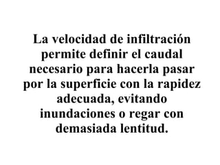La velocidad de infiltración permite definir el caudal necesario para hacerla pasar por la superficie con la rapidez adecuada, evitando inundaciones o regar con demasiada lentitud. 