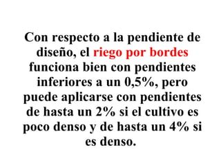 Con respecto a la pendiente de diseño, el  riego por bordes  funciona bien con pendientes inferiores a un 0,5%, pero puede aplicarse con pendientes de hasta un 2% si el cultivo es poco denso y de hasta un 4% si es denso.   