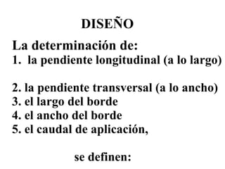 DISEÑO La determinación de: 1.  la pendiente longitudinal (a lo largo)  2. la pendiente transversal (a lo ancho) 3. el largo del borde 4. el ancho del borde 5. el caudal de aplicación,      se definen: 