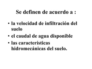 Se definen  de acuerdo a  : la velocidad de infiltración del suelo  el caudal de agua disponible  las características hidromecánicas del suelo. 