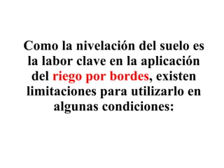 Como la nivelación del suelo es la labor clave en la aplicación del  riego por bordes , existen limitaciones para utilizarlo en algunas condiciones: 