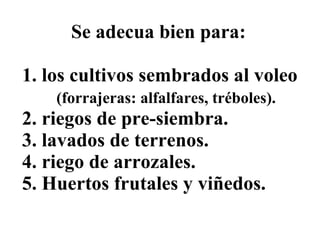 Se adecua bien para: 1. los cultivos sembrados al voleo   (forrajeras: alfalfares, tréboles). 2. riegos de pre-siembra. 3. lavados de terrenos.  4. riego de arrozales.  5. Huertos frutales y viñedos. 