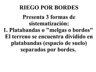 RIEGO POR BORDES Presenta 3 formas de sistematización: 1. Platabandas o "melgas o bordos"  El terreno se encuentra dividido en platabandas (espacio de suelo) separados por bordes.   
