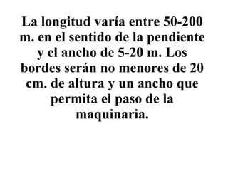La longitud varía entre 50-200 m. en el sentido de la pendiente y el ancho de 5-20 m. Los bordes serán no menores de 20 cm. de altura y un ancho que permita el paso de la maquinaria. 