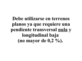 Debe utilizarse en terrenos planos ya que requiere una pendiente transversal  nula  y longitudinal baja  (no mayor de 0,2 %).   