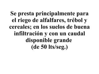 Se presta principalmente para el riego de alfalfares, trébol y cereales; en los suelos de buena infiltración y con un caudal disponible grande  (de 50 lts/seg.) 