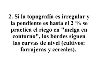 2.   Si la topografía es irregular y la pendiente es hasta el 2 % se practica el riego en "melga en contorno", los bordes siguen las curvas de nivel (cultivos: forrajeras y cereales).   