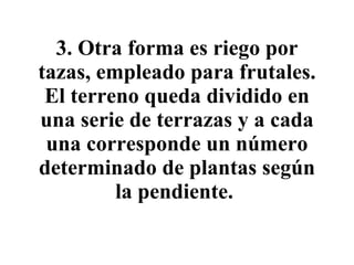 3. Otra forma es riego por tazas, empleado para frutales. El terreno queda dividido en una serie de terrazas y a cada una corresponde un número determinado de plantas según la pendiente.   