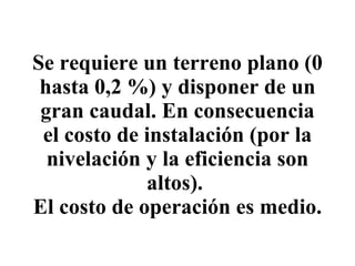 Se requiere un terreno plano (0 hasta 0,2 %) y disponer de un gran caudal. En consecuencia el costo de instalación (por la nivelación y la eficiencia son altos).  El costo de operación es medio. 