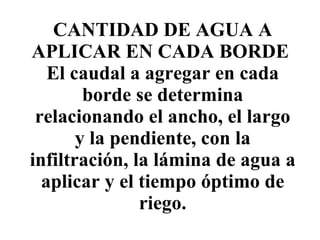 CANTIDAD DE AGUA A APLICAR EN CADA BORDE  El caudal a agregar en cada borde se determina relacionando el ancho, el largo y la pendiente, con la infiltración, la lámina de agua a aplicar y el tiempo óptimo de riego. 