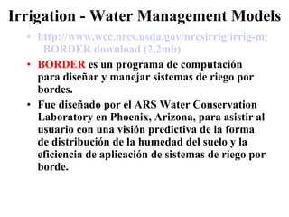Irrigation - Water Management Models http://www.wcc.nrcs.usda.gov/nrcsirrig/irrig-mgt-models.html   BORDER  download  (2.2mb)   BORDER  es un programa de computación para diseñar y manejar sistemas de riego por bordes. Fue diseñado por el ARS Water Conservation Laboratory en Phoenix, Arizona, para asistir al usuario con una visión predictiva de la forma de distribución de la humedad del suelo y la eficiencia de aplicación de sistemas de riego por borde. 