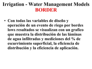 Irrigation - Water Management Models BORDER Con todas las variables de diseño y operación de un evento de riego por bordes lows resultados se visualizan con un grafico que muestra la distribución de las láminas de agua infiltradas y mediciones del % de escurrimiento superficial, la eficiencia de distribución y la eficiencia de aplicación. 