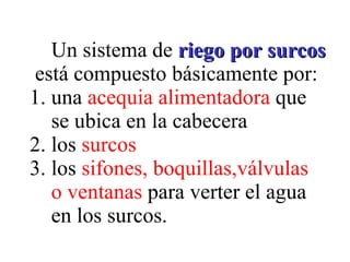 Un sistema de  riego por surcos   está compuesto básicamente por: 1. una  acequia alimentadora  que   se ubica en la cabecera  2. los  surcos 3. los  sifones, boquillas,válvulas   o ventanas  para verter el agua   en los surcos. 
