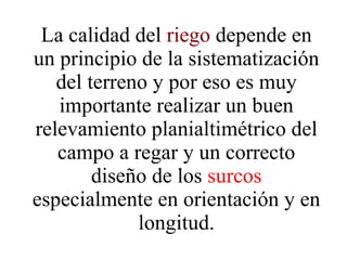 La calidad del  riego  depende en un principio de la sistematización del terreno y por eso es muy importante realizar un buen relevamiento planialtimétrico del campo a regar y un correcto diseño de los  surcos  especialmente en orientación y en longitud. 