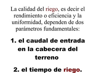 La calidad del  riego , es decir el rendimiento o eficiencia y la uniformidad, dependen de dos parámetros fundamentales:   1. el caudal de entrada en la cabecera del terreno    2. el tiempo de  riego . 