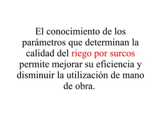 El conocimiento de los parámetros que determinan la calidad del  riego por surcos  permite mejorar su eficiencia y disminuir la utilización de mano de obra.  
