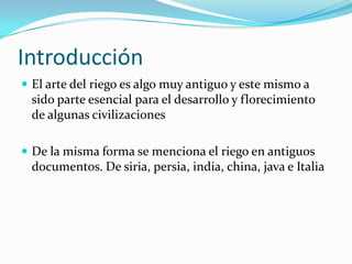 Introducción
El arte del riego es algo muy antiguo y este mismo a
sido parte esencial para el desarrollo y florecimiento
de algunas civilizaciones
De la misma forma se menciona el riego en antiguos
documentos. De siria, persia, india, china, java e Italia
