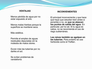 VENTAJAS                       INCONVENIENTES

Menos pérdida de agua por no    El principal inconveniente y que hace
estar expuesto al aire.         que haya que estudiar bien antes si
                                ponerlas o no, es que se atascan
Menos malas hierbas porque la   los puntos de salida del agua. En
superficie se mantiene seca.    particular, por la cal. Si tu agua es
                                caliza, no se recomienda el uso de
                                riego subterráneo.
Más estética.

                                Las raíces también se agolpan en
Permite el empleo de aguas      las tuberías. Para evitarlo se usa
residuales depuradas sin la     herbicida como el Treflan.
molestia de malos olores.

Duran más las tuberías por no
darles el sol.

Se evitan problemas de
vandalismo
 
