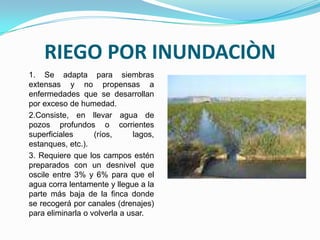 RIEGO POR INUNDACIÒN
1. Se adapta para siembras
extensas y no propensas a
enfermedades que se desarrollan
por exceso de humedad.
2.Consiste, en llevar agua de
pozos profundos o corrientes
superficiales      (ríos,     lagos,
estanques, etc.).
3. Requiere que los campos estén
preparados con un desnivel que
oscile entre 3% y 6% para que el
agua corra lentamente y llegue a la
parte más baja de la finca donde
se recogerá por canales (drenajes)
para eliminarla o volverla a usar.
 