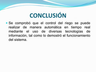 CONCLUSIÓN
 Se comprobó que el control del riego se puede
 realizar de manera automática en tiempo real
 mediante el uso de diversas tecnologías de
 información, tal como lo demostró el funcionamiento
 del sistema.
 