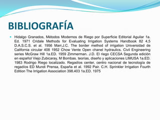 BIBLIOGRAFÍA
 Hidalgo Granados, Métodos Modernos de Riego por Superficie Editorial Aguilar 1a.
  Ed. 1971 Cridale Methods for Evaluating Irrigation Systems Handbook 82 4,5
  D.A.S.C.S. et al. 1956 Marr,J.C. The border method of irrigation Universidad de
  California circular 408 1952 Chow Vente Open chanel hydraulics. Civil Engineering
  series McGraw Hill 1a.ED. 1959 Zimmerman. J.D. El riego CECSA Segunda edición
  en español Viejo Zubicaray, M Bombas. teorías, diseño y aplicaciones LIMUSA 1a.ED.
  1983 Rodrigo Riego localizado. Regadíos center, centro nacional de tecnología de
  regadíos ED Mundi Prensa, España et al. 1992 Pair. C.H. Sprinkler Irrigation Fourth
  Edition The Irrigation Association 398.403 1a.ED. 1975
 