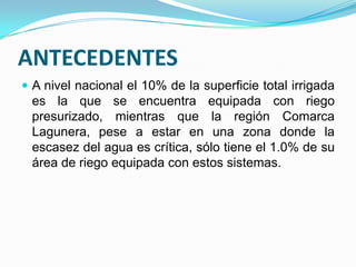 ANTECEDENTES
 A nivel nacional el 10% de la superficie total irrigada
 es la que se encuentra equipada con riego
 presurizado, mientras que la región Comarca
 Lagunera, pese a estar en una zona donde la
 escasez del agua es crítica, sólo tiene el 1.0% de su
 área de riego equipada con estos sistemas.
 