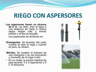 RIEGO CON ASPERSORES
Los aspersores tienen un alcance
  de 6 m., es decir, tiran el agua a
  una distancia de hasta 6 metros
  según tengan más o menos
  presión y el tipo de boquilla.
  Los aspersores los dividimos en:

•Emergentes. Se levantan del suelo
  cuando se abre el riego y cuando
  se para, se retraen.

 Móviles. Se acoplan al extremo de
  una manguera y se van pinchando
  y moviendo de un lugar a otro.
 En un chalet, la presión habitual da
  para levantar 3 ó 4 aspersores y 8
  ó 10 difusores.
 