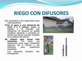 RIEGO CON DIFUSORES
Son parecidos a los aspersores pero
   más pequeños.
Tiran el agua a una distancia de
   entre 2 y 5 metros, según la
   presión      y la boquilla        que
   utilicemos. El alcance se puede
   modificar abriendo o cerrando un
   tornillo que llevan muchos modelos
   en la cabeza del difusor.
Se utilizan para zonas más
   estrechas.       Por     tanto,    los
   aspersores para regar superficies
   mayores de 6 metros y los
   difusores        para      superficies
   pequeñas.
   Los      difusores    siempre     son
   emergentes.
 