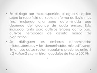 • En el riego por microaspersión, el agua se aplica
sobre la superficie del suelo en forma de lluvia muy
fina, mojando una zona determinada que
depende del alcance de cada emisor. Esta
indicado tanto para cultivos leñosos como para
cultivos herbáceos de distinto marco de
plantación.
• Se distinguen los emisores denominados
microaspersores y los denominados microdifusores.
En ambos casos suelen trabajar a presiones entre 1
y 2 kg/cm2 y suministran caudales de hasta 200 l/h
•
 