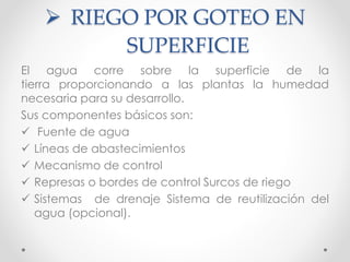 RIEGO POR GOTEO EN
SUPERFICIE
El agua corre sobre la superficie de la
tierra proporcionando a las plantas la humedad
necesaria para su desarrollo.
Sus componentes básicos son:
 Fuente de agua
 Líneas de abastecimientos
 Mecanismo de control
 Represas o bordes de control Surcos de riego
 Sistemas de drenaje Sistema de reutilización del
agua (opcional).
 