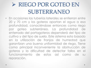  RIEGO POR GOTEO EN
SUBTERRANEO
• En ocasiones las tuberías laterales se entierran entre
20 y 70 cm y los goteros aportan el agua a esa
profundidad, conociéndose entonces como riego
por goteo subterráneo. La profundidad de
enterrado del portagoteros dependerá del tipo de
cultivo y del tipo de suelo. Este sistema esta basado
en la utilización de franjas de humedad que
garantizan una buena uniformidad de riego. Tiene
como principal inconveniente la obstrucción de
goteros y la dificultad de detectar fallos en el
funcionamiento de estos así como de su
reparación.
 