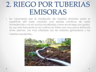 2. RIEGO POR TUBERIAS
EMISORAS
• Se caracteriza por la instalación de tuberías emisoras sobre la
superficie del suelo creando una banda continua de suelo
humedecido y no en puntos localizados como en el riego por goteo.
Su uso mas frecuente es en cultivos en línea con muy poca distancia
entre plantas. Las mas utilizadas son las tuberías goteadoras y las
tuberías exudantes.
 