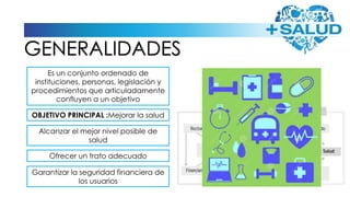 GENERALIDADES
Es un conjunto ordenado de
instituciones, personas, legislación y
procedimientos que articuladamente
confluyen a un objetivo
OBJETIVO PRINCIPAL :Mejorar la salud
Alcanzar el mejor nivel posible de
salud
Ofrecer un trato adecuado
Garantizar la seguridad financiera de
los usuarios
 