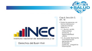Derechos del Buen Vivir
Cap II, Sección 3,
Art. 18
• Todas las personas, en
forma individual o
colectiva tienen
derecho a:
• 1. Buscar, recibir,
intercambiar,
producir[…]
responsabilidad
ulterior
• 2. Acceder libremente
a la información
generada en
entidades
públicas[…]negará la
información
 