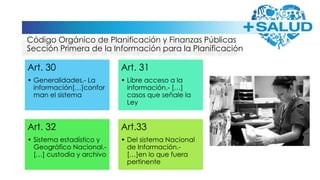 Código Orgánico de Planificación y Finanzas Públicas
Sección Primera de la Información para la Planificación
Art. 30
• Generalidades.- La
información[…]confor
man el sistema
Art. 31
• Libre acceso a la
información.- […]
casos que señale la
Ley
Art. 32
• Sistema estadístico y
Geográfico Nacional.-
[…] custodia y archivo
Art.33
• Del sistema Nacional
de Información.-
[…]en lo que fuera
pertinente
 