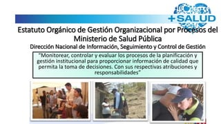 Estatuto Orgánico de Gestión Organizacional por Procesos del
Ministerio de Salud Pública
Dirección Nacional de Información, Seguimiento y Control de Gestión
“Monitorear, controlar y evaluar los procesos de la planificación y
gestión institucional para proporcionar información de calidad que
permita la toma de decisiones. Con sus respectivas atribuciones y
responsabilidades”
 