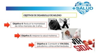 OBJETIVOS DE DESARROLLODE MILENIO
Objetivo 4: Reducir la mortalidad
de niños menores de 5 años.
Objetivo 5: Mejorar la salud materna.
Objetivo 6: Combatir el VIH/SIDA,
paludismo y otras enfermedades.
 