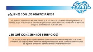La nueva Constitución de 2008 señala que “la salud es un derecho que garantiza el
Estado, cuya realización se vincula al ejercicio de otros derechos, entre ellos el derecho
al agua, alimentación, nutrición, etc.
Los ecuatorianos que mayores beneficios en salud reciben son aquellos que están
cubiertos por alguno de los institutos de seguridad social. Es así como los beneficiarios
de algunas entidades beneficiaran de manera correcta
¿QUIÉNES SON LOS BENEFICIARIOS?
¿EN QUÉ CONSISTEN LOS BENEFICIOS?
 