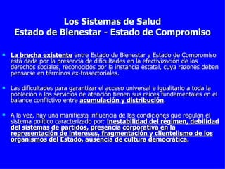 Los Sistemas de Salud Estado de Bienestar - Estado de Compromiso La brecha existente  entre Estado de Bienestar y Estado de Compromiso está dada por la presencia de dificultades en la efectivización de los derechos sociales, reconocidos por la instancia estatal, cuya razones deben pensarse en términos ex-trasectoriales. Las dificultades para garantizar el acceso universal e igualitario a toda la población a los servicios de atención tienen sus raíces fundamentales en el balance conflictivo entre  acumulación y distribución . A la vez, hay una manifiesta influencia de las condiciones que regulan el sistema político caracterizado por:  inestabilidad del régimen, debilidad del sistemas de partidos, presencia corporativa en la representación de intereses, fragmentación y clientelismo de los organismos del Estado, ausencia de cultura democrática. 