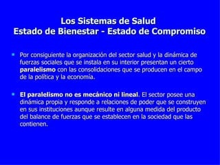 Los Sistemas de Salud  Estado de Bienestar - Estado de Compromiso Por consiguiente la organización del sector salud y la dinámica de fuerzas sociales que se instala en su interior presentan un cierto  paralelismo  con las consolidaciones que se producen en el campo de la política y la economía. El paralelismo no es mecánico ni lineal . El sector posee una dinámica propia y responde a relaciones de poder que se construyen en sus instituciones aunque resulte en alguna medida del producto del balance de fuerzas que se establecen en la sociedad que las contienen.  