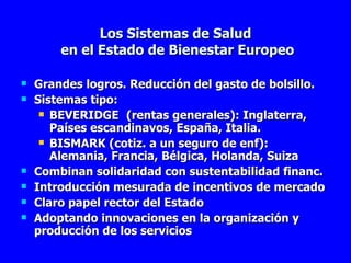 Los Sistemas de Salud  en el Estado de Bienestar Europeo Grandes logros. Reducción del gasto de bolsillo. Sistemas tipo: BEVERIDGE (rentas generales): Inglaterra, Países escandinavos, España, Italia. BISMARK (cotiz. a un seguro de enf): Alemania, Francia, Bélgica, Holanda, Suiza Combinan solidaridad con sustentabilidad financ. Introducción mesurada de incentivos de mercado Claro papel rector del Estado Adoptando innovaciones en la organización y producción de los servicios 