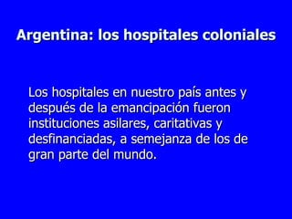 Argentina: los hospitales coloniales Los hospitales en nuestro país antes y después de la emancipación fueron instituciones asilares, caritativas y desfinanciadas, a semejanza de los de gran parte del mundo.  
