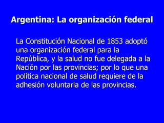 Argentina: La organización federal La Constitución Nacional de 1853 adoptó una organización federal para la República, y la salud no fue delegada a la Nación por las provincias; por lo que una política nacional de salud requiere de la adhesión voluntaria de las provincias. 
