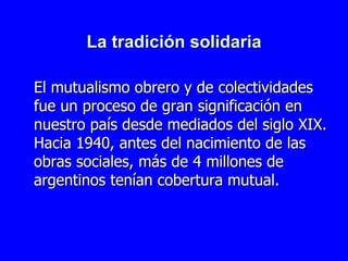 La tradición solidaria El mutualismo obrero y de colectividades fue un proceso de gran significación en nuestro país desde mediados del siglo XIX . Hacia 1940, antes del nacimiento de las obras sociales, más de 4 millones de argentinos tenían cobertura mutual.  