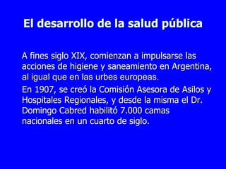 El desarrollo de la salud pública A fines siglo XIX, comienzan a impulsarse las acciones de higiene y saneamiento en Argentina,  al igual que en las urbes europeas . En 1907, se creó la Comisión Asesora de Asilos y Hospitales Regionales, y desde la misma el Dr.   Domingo Cabred habilitó 7.000 camas nacionales en un cuarto de siglo. 