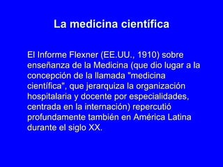 La medicina científica El  In forme Flexner (EE.UU., 1910) sobre enseñanza de la Medicina  ( que dio lugar a la concepción de la llamada &quot;medicina científica&quot;, que jerarquiza la organización hospitalaria y docente por especialidades, centrada en la internación ) repercutió profundamente también en América Latina durante el siglo XX . 