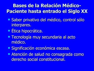 Bases de la Relación Médico-Paciente hasta entrado el Siglo XX Saber privativo del médico, control sólo interpares. Ética hipocrática. Tecnología muy secundaria al acto médico. Significación económica escasa. Atención de salud no consagrada como derecho social constitucional.  