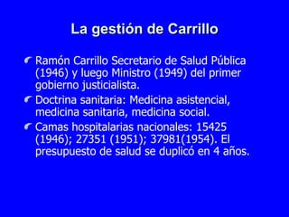La gestión de Carrillo Ramón Carrillo Secretario de Salud Pública (1946) y luego Ministro (1949) del primer gobierno justicialista. Doctrina sanitaria: Medicina asistencial, medicina sanitaria, medicina social. Camas hospitalarias nacionales: 15425 (1946); 27351 (1951); 37981(1954). El presupuesto de salud se duplicó en 4 años. 